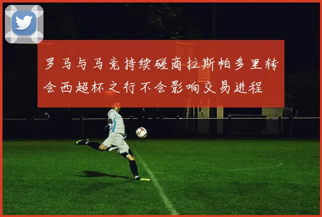 罗马与马竞持续磋商拉斯帕多里转会西超杯之行不会影响交易进程