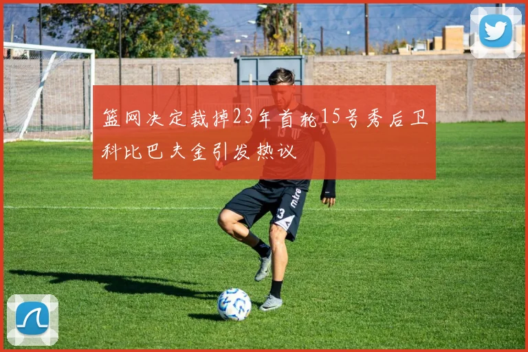 篮网决定裁掉23年首轮15号秀后卫科比巴夫金引发热议