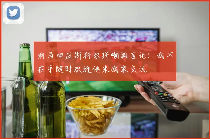 利马回应斯科尔斯嘲讽言论：我不在乎随时欢迎他来我家交流