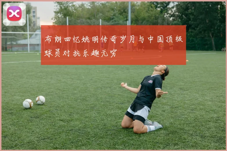 布朗回忆姚明传奇岁月与中国顶级球员对抗乐趣无穷