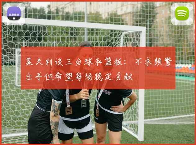 莱夫利谈三分球和篮板：不求频繁出手但希望每场稳定贡献