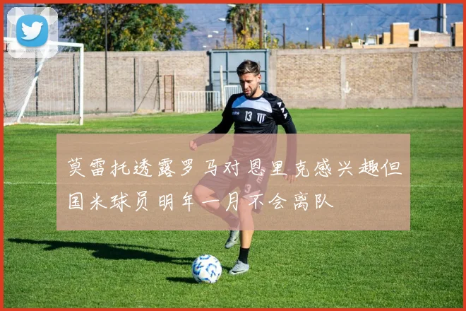 莫雷托透露罗马对恩里克感兴趣但国米球员明年一月不会离队