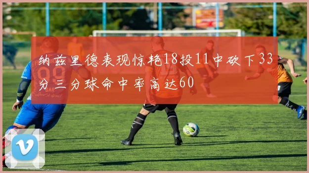 纳兹里德表现惊艳18投11中砍下33分三分球命中率高达60