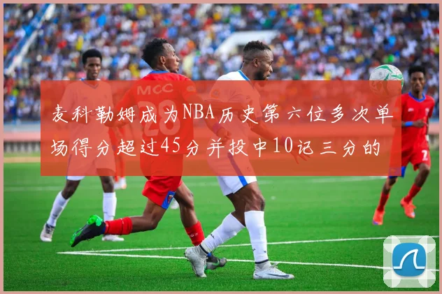 麦科勒姆成为NBA历史第六位多次单场得分超过45分并投中10记三分的球员