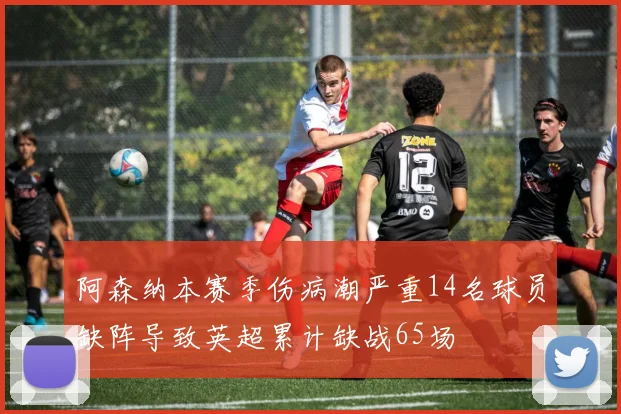 阿森纳本赛季伤病潮严重14名球员缺阵导致英超累计缺战65场