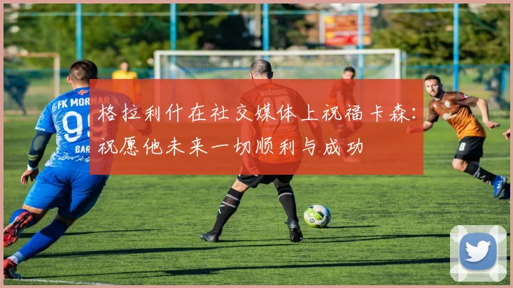 格拉利什在社交媒体上祝福卡森：祝愿他未来一切顺利与成功