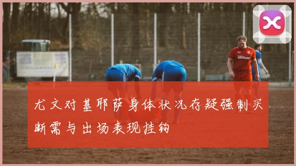 尤文对基耶萨身体状况存疑强制买断需与出场表现挂钩