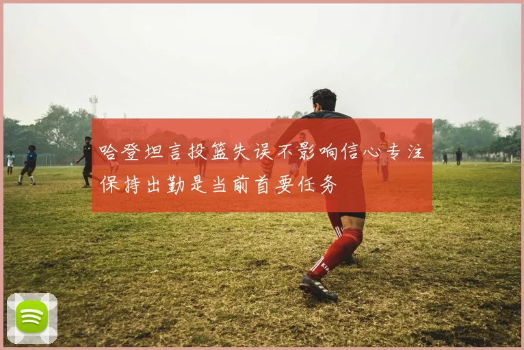 哈登坦言投篮失误不影响信心专注保持出勤是当前首要任务