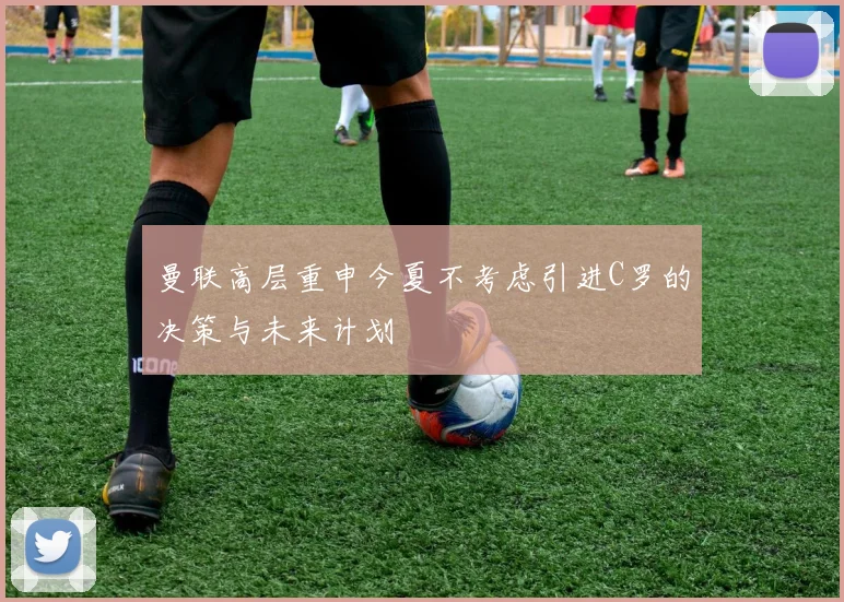 曼联高层重申今夏不考虑引进C罗的决策与未来计划