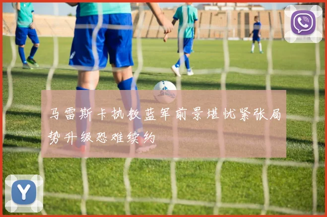 马雷斯卡执教蓝军前景堪忧紧张局势升级恐难续约