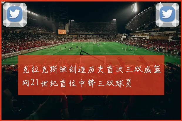 克拉克斯顿创造历史首次三双成篮网21世纪首位中锋三双球员