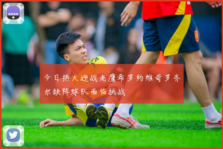今日热火迎战老鹰希罗约维奇罗齐尔缺阵球队面临挑战