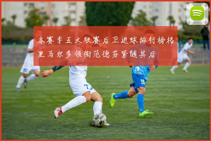 本赛季五大联赛后卫进球排行榜格里马尔多领衔范德芬紧随其后