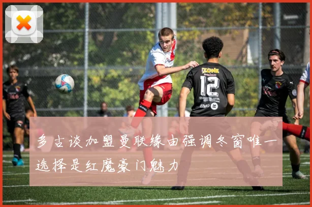 多古谈加盟曼联缘由强调冬窗唯一选择是红魔豪门魅力