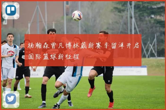杨瀚森曾凡博林葳新赛季留洋开启国际篮球新征程