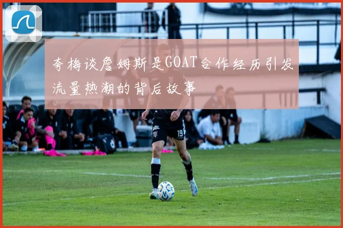 夸梅谈詹姆斯是GOAT合作经历引发流量热潮的背后故事