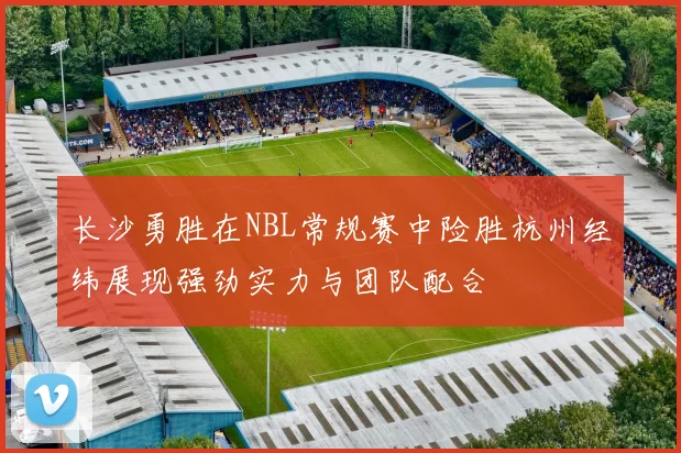 长沙勇胜在NBL常规赛中险胜杭州经纬展现强劲实力与团队配合