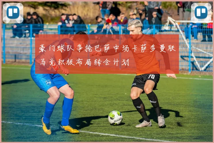 豪门球队争抢巴萨中场卡萨多曼联马竞积极布局转会计划