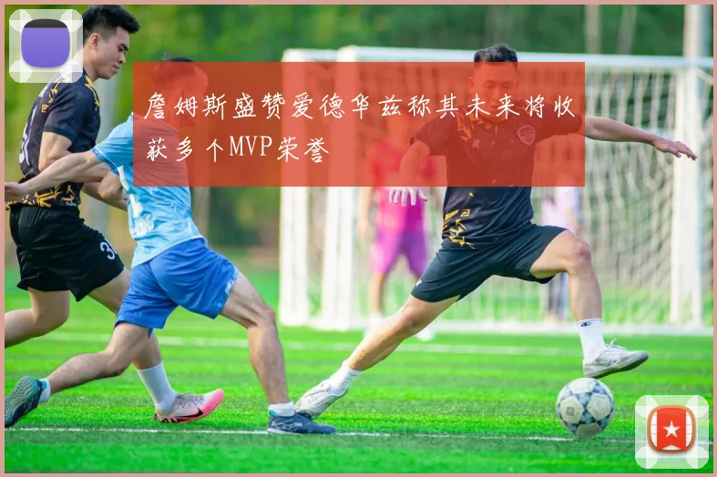 詹姆斯盛赞爱德华兹称其未来将收获多个MVP荣誉
