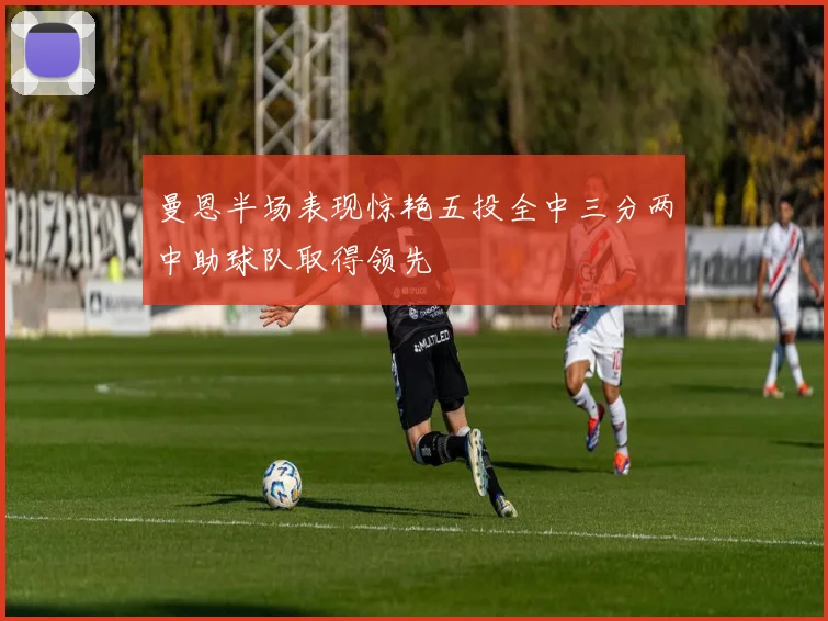 曼恩半场表现惊艳五投全中三分两中助球队取得领先