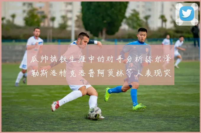 瓜帅执教生涯中的对手分析赫尔泽勒斯洛特克洛普阿莫林等人表现突出