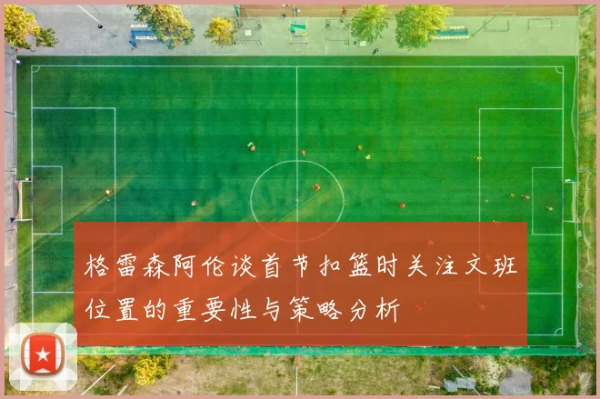 格雷森阿伦谈首节扣篮时关注文班位置的重要性与策略分析
