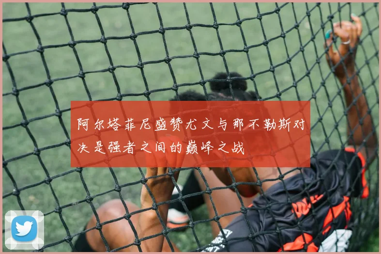 阿尔塔菲尼盛赞尤文与那不勒斯对决是强者之间的巅峰之战