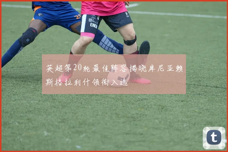 英超第20轮最佳阵容揭晓库尼亚赖斯格拉利什领衔入选