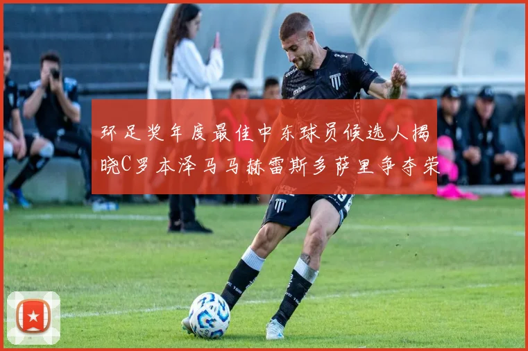 环足奖年度最佳中东球员候选人揭晓C罗本泽马马赫雷斯多萨里争夺荣誉