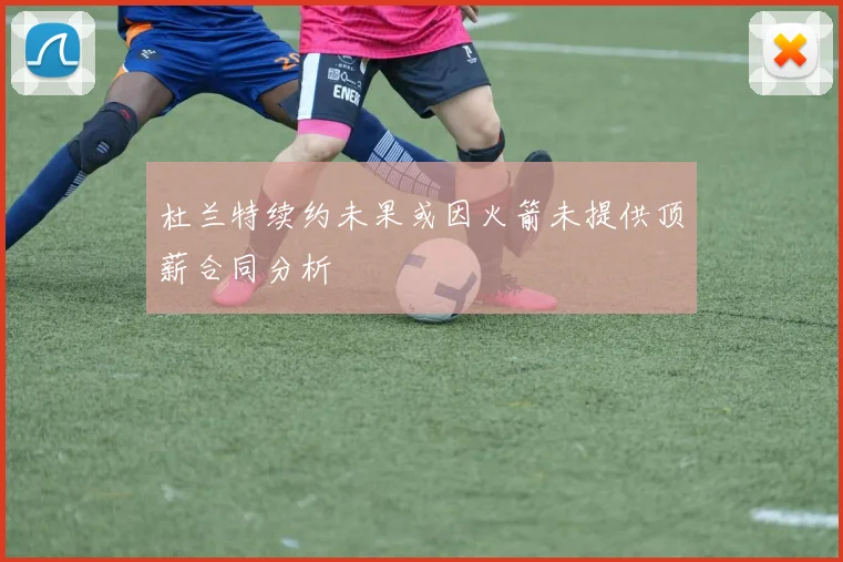 杜兰特续约未果或因火箭未提供顶薪合同分析