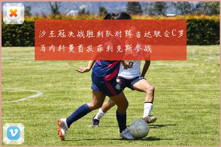 沙王冠决战胜利队对阵吉达联合C罗马内科曼首发菲利克斯参战