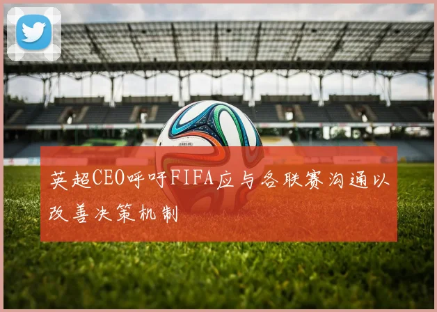 英超CEO呼吁FIFA应与各联赛沟通以改善决策机制