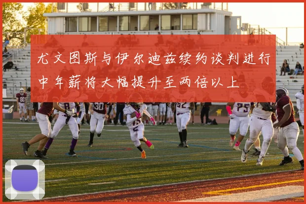 尤文图斯与伊尔迪兹续约谈判进行中年薪将大幅提升至两倍以上