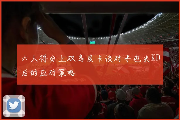 六人得分上双乌度卡谈对手包夹KD后的应对策略