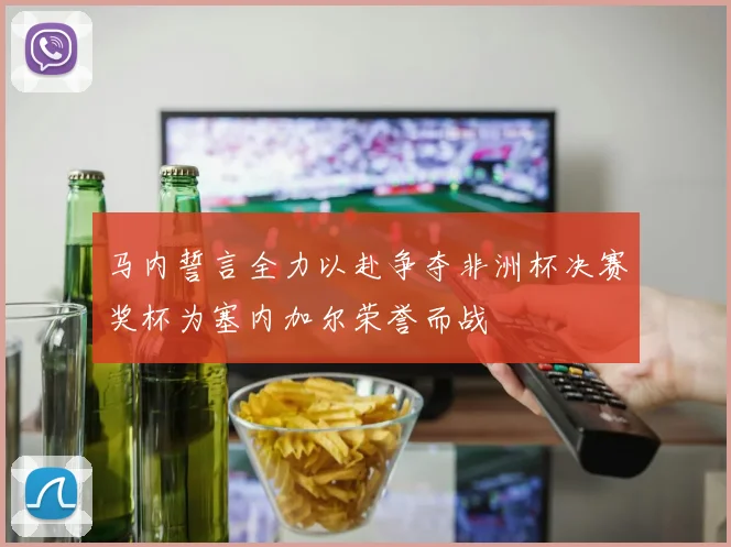 马内誓言全力以赴争夺非洲杯决赛奖杯为塞内加尔荣誉而战
