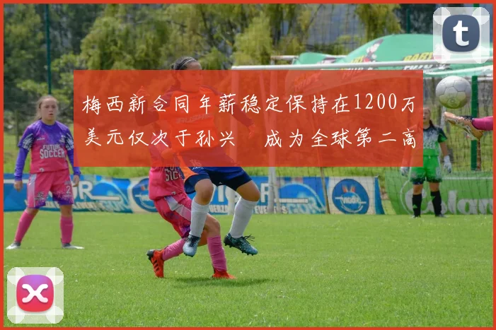 梅西新合同年薪稳定保持在1200万美元仅次于孙兴慜成为全球第二高薪球员