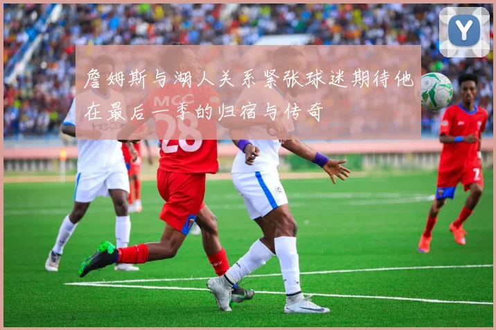 詹姆斯与湖人关系紧张球迷期待他在最后一季的归宿与传奇