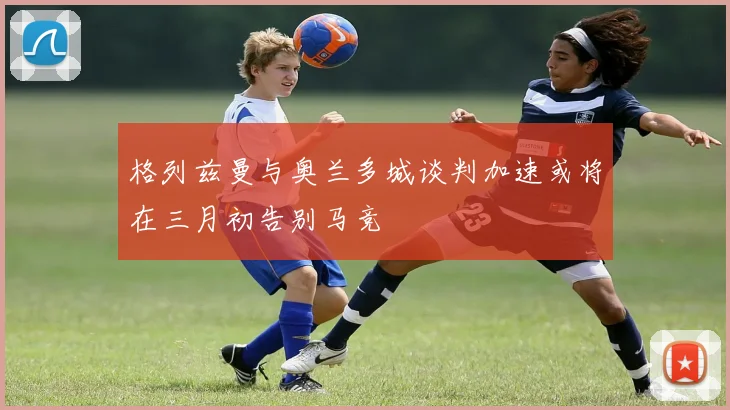 格列兹曼与奥兰多城谈判加速或将在三月初告别马竞