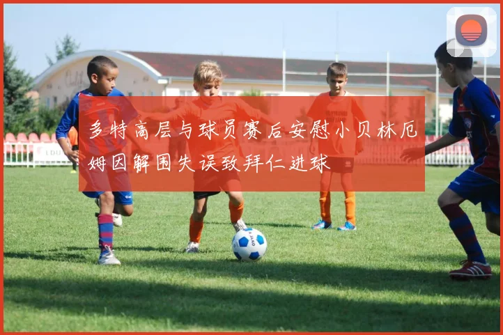 多特高层与球员赛后安慰小贝林厄姆因解围失误致拜仁进球