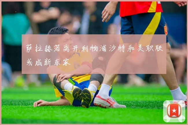 萨拉赫若离开利物浦沙特和美职联或成新东家